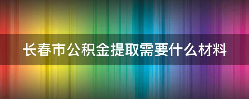 長春市公積金提取需要什么材料 長春市公積金提取需要什么材料2023