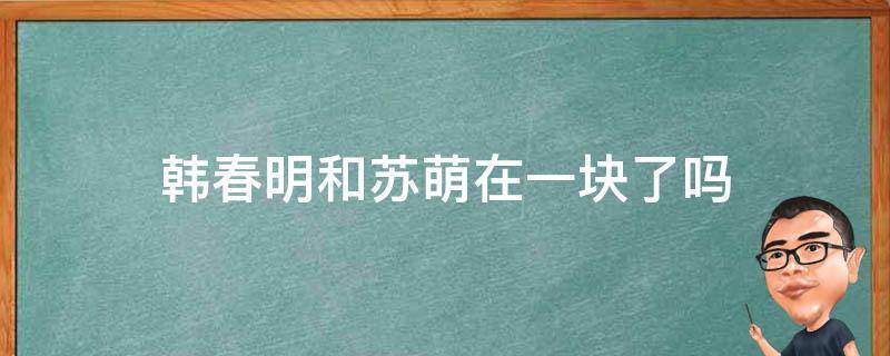 韓春明和蘇萌在一塊了嗎 蘇萌跟韓春明什么時(shí)候在一起