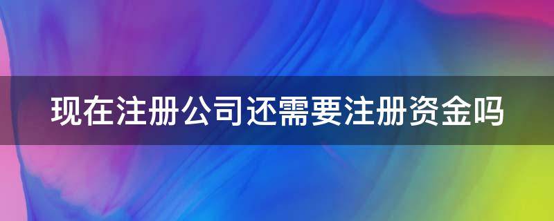 現(xiàn)在注冊(cè)公司還需要注冊(cè)資金嗎（現(xiàn)在注冊(cè)公司還需要注冊(cè)資金嗎多少）