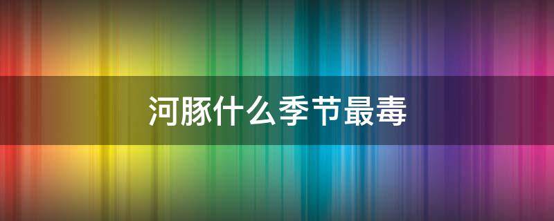 河豚什么季節(jié)最毒（河豚毒性最強(qiáng)的季節(jié)是哪個(gè)季節(jié)）