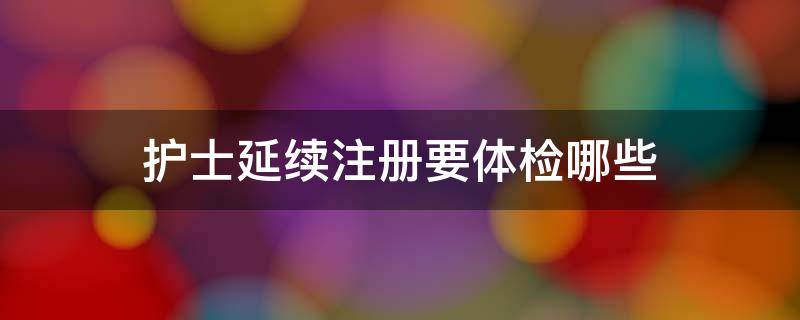 護(hù)士延續(xù)注冊(cè)要體檢哪些（護(hù)士延續(xù)注冊(cè)需要體檢什么）