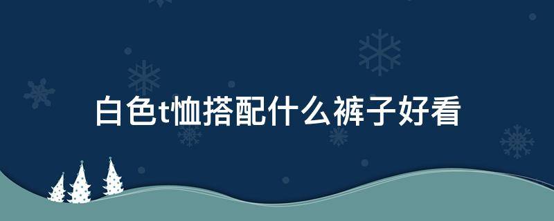 白色t恤搭配什么褲子好看（白色褲子配什么顏色的t恤好看）