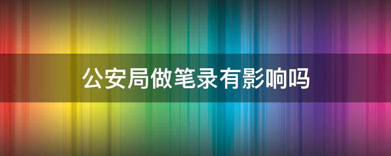 公安局做笔录有影响吗 公安局让去做笔录会对自己有危险吗