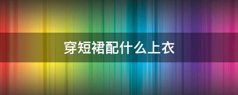 穿短裙配什么上衣 短裙應該配什么上衣