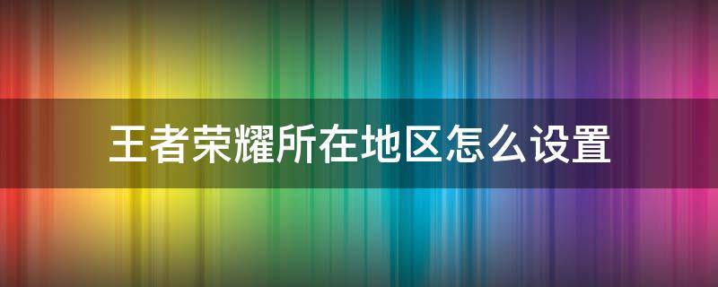 王者榮耀所在地區(qū)怎么設(shè)置 王者榮耀的地區(qū)怎么設(shè)置