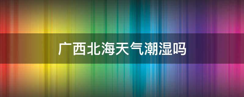 广西北海天气潮湿吗 广西北海的气候潮湿吗