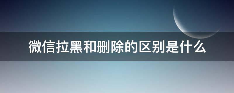 微信拉黑和刪除的區(qū)別是什么（微信拉黑和刪除有何區(qū)別）