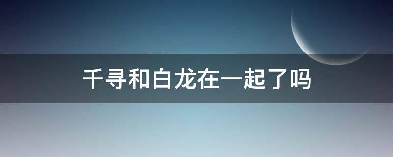 千寻和白龙在一起了吗（千与千寻最后千寻和白龙没在一起）