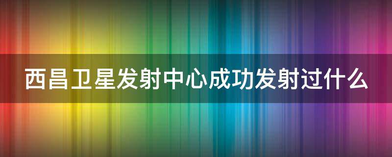 西昌卫星发射中心成功发射过什么（西昌卫星发射中心成功发射过什么至少写二个）