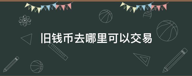 旧钱币去哪里可以交易（旧钱币去哪里可以交易哈尔滨）