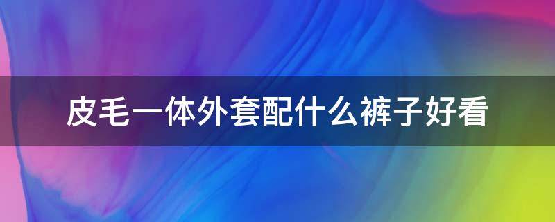 皮毛一体外套配什么裤子好看（皮毛一体外套配什么裤子）