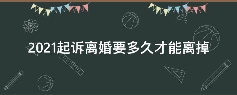 2021起诉离婚要多久才能离掉 2021起诉离婚时间大概多久