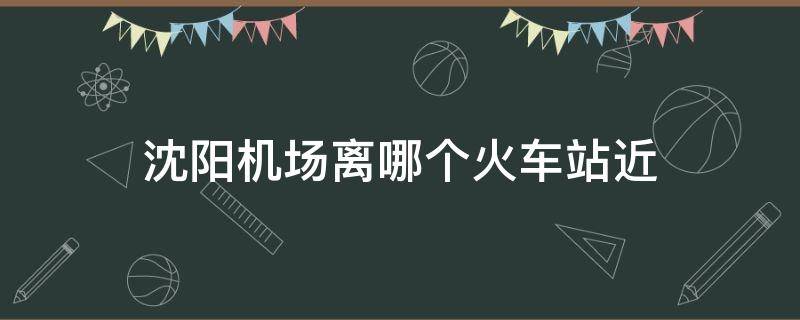 沈陽機場離哪個火車站近（沈陽火車站哪個離機場最近）