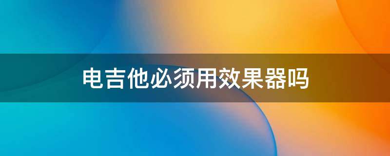 电吉他必须用效果器吗（电吉他可以不要效果器吗）