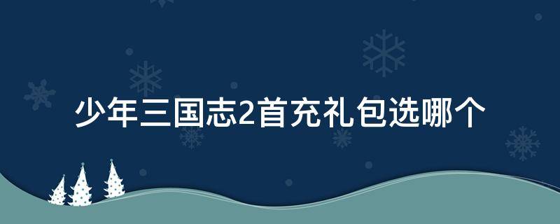 少年三國志2首充禮包選哪個（少年三國志2手游吧禮包）