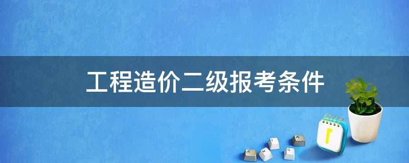 工程造价二级报考条件（二级造价师报考需要什么条件）