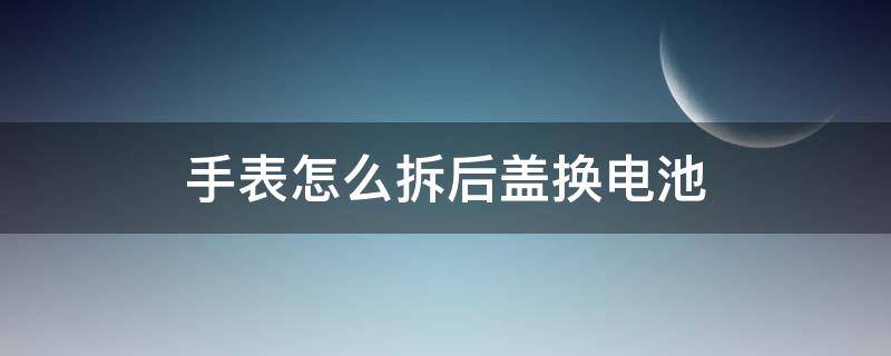 手表怎么拆后蓋換電池（電子手表怎么拆后蓋換電池）