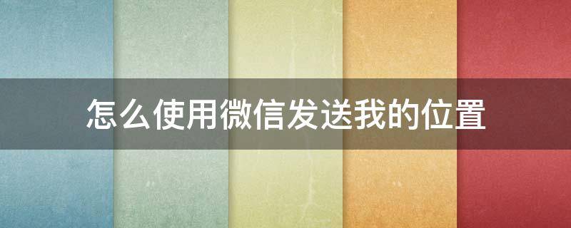 怎么使用微信發(fā)送我的位置（怎樣用微信發(fā)送我的位置）