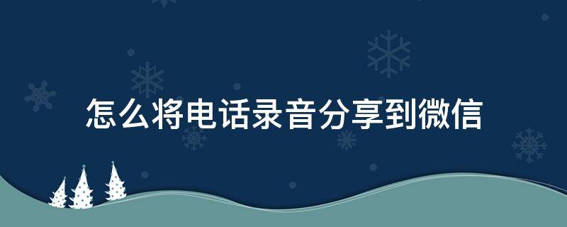 怎么將電話錄音分享到微信 怎么從手機(jī)錄音機(jī)分享到微信?