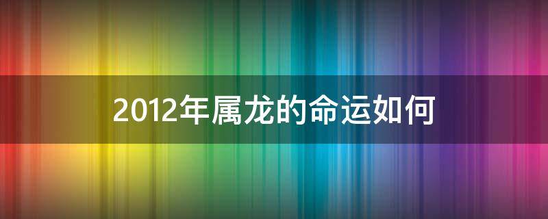 2012年属龙的命运如何 2012年属龙的什么命啊