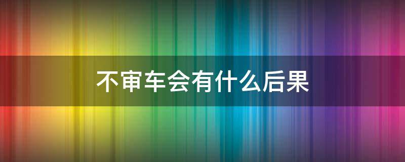 不审车会有什么后果（长时间不审车会有什么后果）