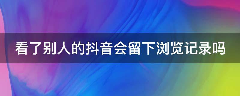 看了別人的抖音會(huì)留下瀏覽記錄嗎 看了別人的抖音會(huì)留下瀏覽記錄嗎怎么刪除