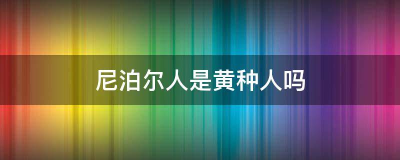 尼泊尔人是黄种人吗（尼泊尔是黄种人还是白种人）