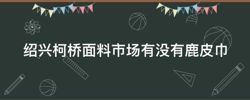 紹興柯橋面料市場有沒有鹿皮巾（柯橋哪個市場賣皮革面料比較多）