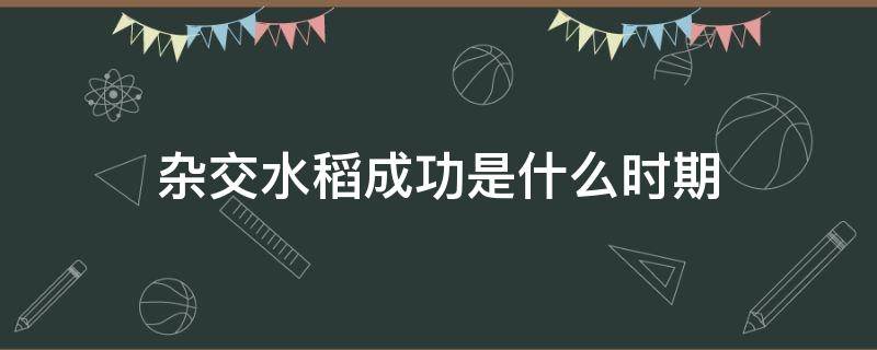 雜交水稻成功是什么時(shí)期（雜交水稻成功是在什么時(shí)期）