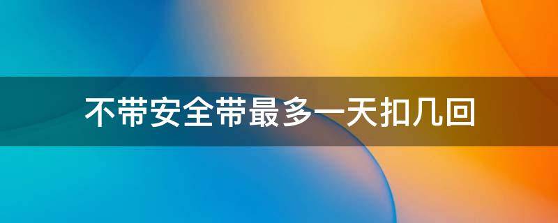 不带安全带最多一天扣几回 不带安全带一天扣几次