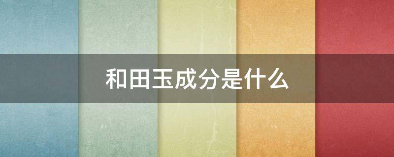 和田玉成分是什么（和田玉的化学成分是什么）