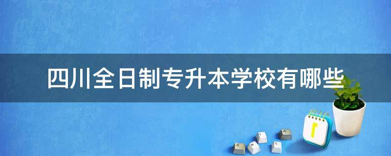 四川全日制专升本学校有哪些（四川有哪些本科学校可以专升本）