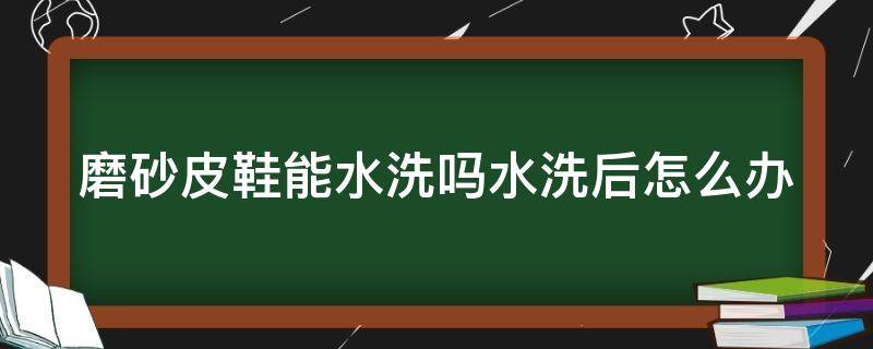 磨砂皮鞋能水洗嗎水洗后怎么辦（磨砂皮鞋子可以下水泡嗎）