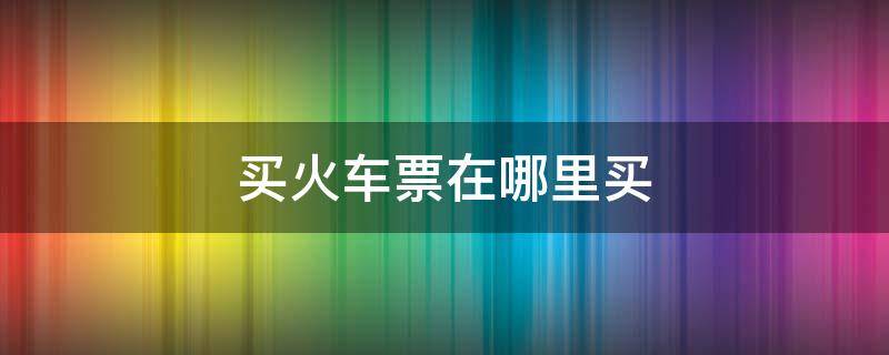 買火車票在哪里買 買火車票在哪里買便宜