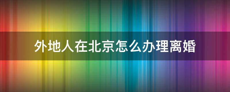 外地人在北京怎么辦理離婚 外地人在北京怎么辦理離婚手續(xù)