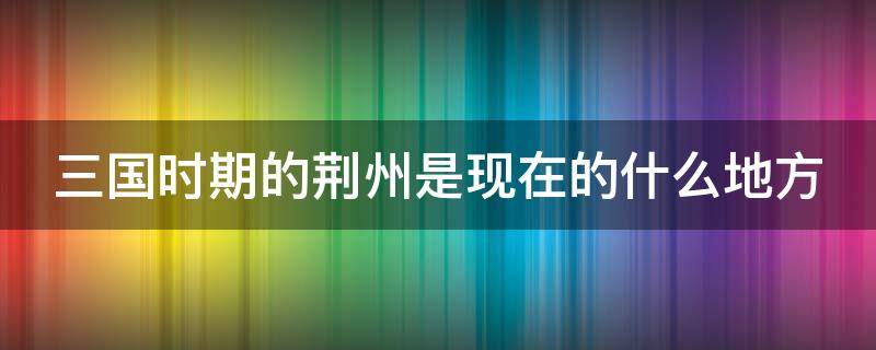 三國時期的荊州是現(xiàn)在的什么地方（三國時期的荊州是現(xiàn)在的哪個地方）