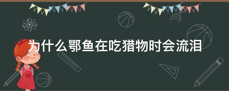 为什么鄂鱼在吃猎物时会流泪（为什么鳄鱼在吃猎物的时候会流泪）