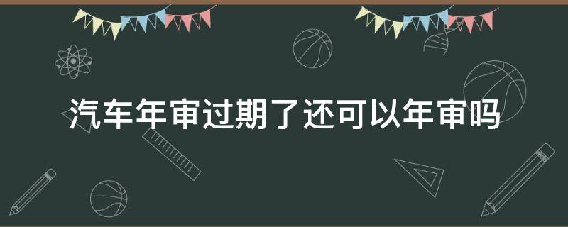 汽車年審過期了還可以年審嗎（汽車過期年審會(huì)怎樣）