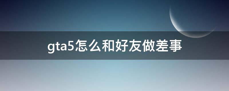 gta5怎么和好友做差事 gta5怎么和好友玩差事