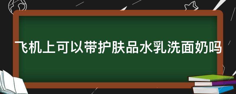 飞机上可以带护肤品水乳洗面奶吗（飞机能带水乳洗面奶吗）