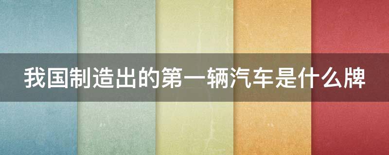 我国制造出的第一辆汽车是什么牌（我国制造出的第一辆汽车是什么牌子的）