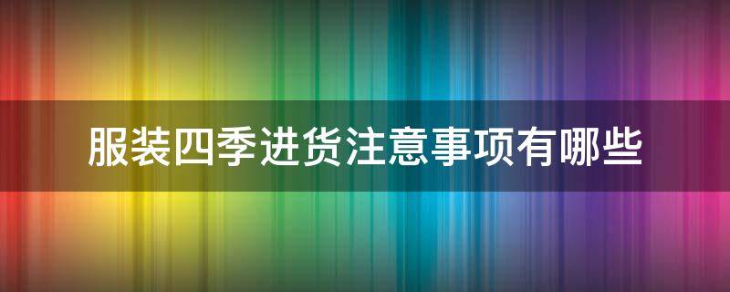 服裝四季進貨注意事項有哪些（服裝店四季進貨訣竅）