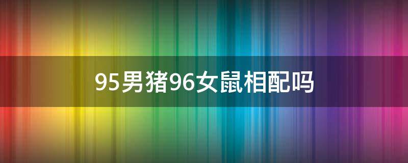 95男猪96女鼠相配吗（95男猪96女鼠相配吗婚姻）