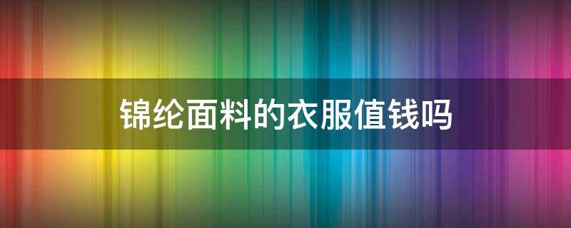 锦纶面料的衣服值钱吗（锦纶面料很便宜吗）