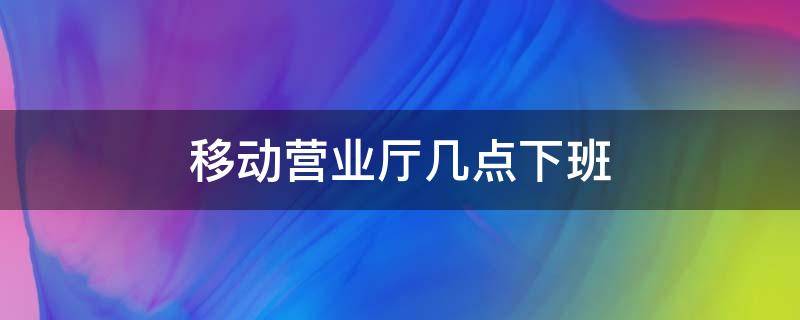 移動營業(yè)廳幾點下班 附近中國移動營業(yè)廳幾點下班