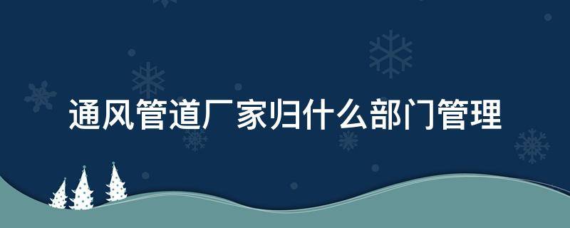 通风管道厂家归什么部门管理（通风管道制造属于什么行业）