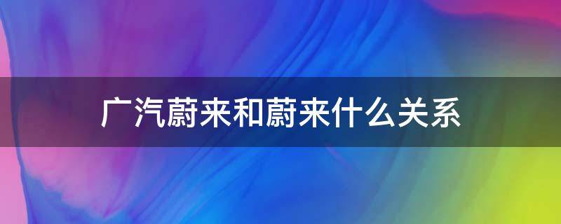 广汽蔚来和蔚来什么关系 广汽蔚来和蔚来啥关系