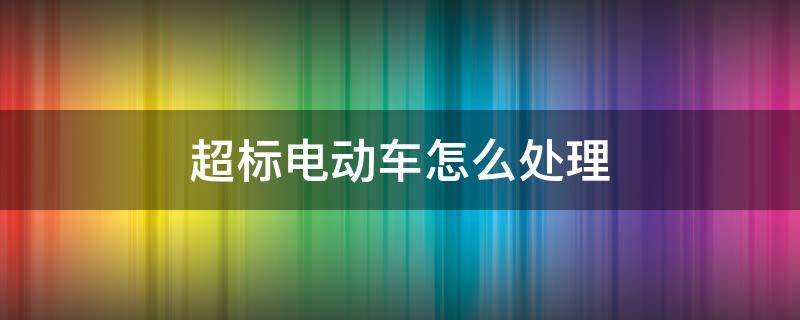 超標電動車怎么處理（北京超標電動車怎么處理）