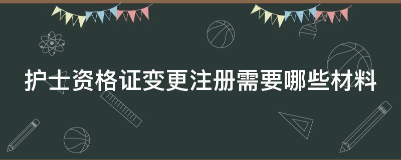 护士资格证变更注册需要哪些材料（护士资格证的变更注册所需材料与流程）