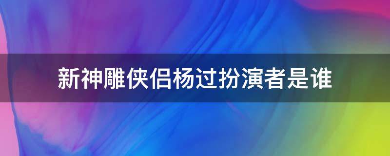 新神雕俠侶楊過扮演者是誰 神雕俠侶演楊過的是誰